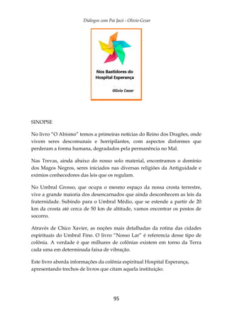 Diálogos com Pai Jacó - Olivio Cezar
95
SINOPSE
No livro “O Abismo” temos a primeiras notícias do Reino dos Dragões, onde
vivem seres descomunais e horripilantes, com aspectos disformes que
perderam a forma humana, degradados pela permanência no Mal.
Nas Trevas, ainda abaixo do nosso solo material, encontramos o domínio
dos Magos Negros, seres iniciados nas diversas religiões da Antiguidade e
exímios conhecedores das leis que os regulam.
No Umbral Grosso, que ocupa o mesmo espaço da nossa crosta terrestre,
vive a grande maioria dos desencarnados que ainda desconhecem as leis da
fraternidade. Subindo para o Umbral Médio, que se estende a partir de 20
km da crosta até cerca de 50 km de altitude, vamos encontrar os postos de
socorro.
Através de Chico Xavier, as noções mais detalhadas da rotina das cidades
espirituais do Umbral Fino. O livro “Nosso Lar” é referencia desse tipo de
colônia. A verdade é que milhares de colônias existem em torno da Terra
cada uma em determinada faixa de vibração.
Este livro aborda informações da colônia espiritual Hospital Esperança,
apresentando trechos de livros que citam aquela instituição.
 
