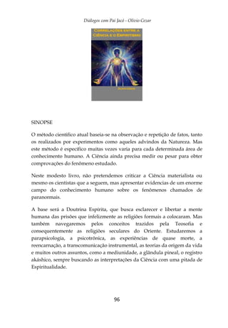 Diálogos com Pai Jacó - Olivio Cezar
96
SINOPSE
O método cientifico atual baseia-se na observação e repetição de fatos, tanto
os realizados por experimentos como aqueles advindos da Natureza. Mas
este método é específico muitas vezes varia para cada determinada área de
conhecimento humano. A Ciência ainda precisa medir ou pesar para obter
comprovações do fenômeno estudado.
Neste modesto livro, não pretendemos criticar a Ciência materialista ou
mesmo os cientistas que a seguem, mas apresentar evidencias de um enorme
campo do conhecimento humano sobre os fenômenos chamados de
paranormais.
A base será a Doutrina Espírita, que busca esclarecer e libertar a mente
humana das prisões que infelizmente as religiões formais a colocaram. Mas
também navegaremos pelos conceitos trazidos pela Teosofia e
consequentemente as religiões seculares do Oriente. Estudaremos a
parapsicologia, a psicotrônica, as experiências de quase morte, a
reencarnação, a transcomunicação instrumental, as teorias da origem da vida
e muitos outros assuntos, como a mediunidade, a glândula pineal, o registro
akáshico, sempre buscando as interpretações da Ciência com uma pitada de
Espiritualidade.
 