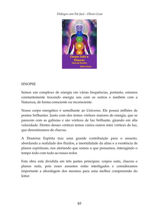 Diálogos com Pai Jacó - Olivio Cezar
97
SINOPSE
Somos um complexo de energia em várias frequências, portanto, estamos
constantemente trocando energia uns com os outros e também com a
Natureza, de forma consciente ou inconsciente.
Nosso corpo energético é semelhante ao Universo. Ele possui milhões de
pontos brilhantes. Junto com eles temos vórtices maiores de energia, que se
parecem com as galáxias e são vórtices de luz brilhante, girando em alta
velocidade. Dentro desses vórtices temos vários outros mini vórtices de luz,
que denominamos de chacras.
A Doutrina Espírita traz uma grande contribuição para o assunto,
abordando a realidade dos fluidos, a imortalidade da alma e a existência de
planos espirituais, nos alertando que somos o que pensamos, interagindo o
tempo todo com tudo ao nosso redor.
Esta obra está dividida em três partes principais: corpos sutis, chacras e
planos sutis, pois esses assuntos estão interligados e consideramos
importante a abordagem dos mesmos para uma melhor compreensão do
leitor.
 