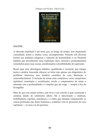Diálogos com Pai Jacó - Olivio Cezar
98
SINOPSE:
A obsessão espiritual é um tema que, ao longo do tempo, tem despertado
curiosidade, temor e, muitas vezes, incompreensão. Presente sob diversas
formas nas tradições religiosas e culturais da humanidade, é na Doutrina
Espírita que encontramos uma explicação clara, racional e profundamente
consoladora para suas causas, manifestações e possibilidades de superação.
Reuni aqui uma abordagem didática, equilibrada e vivencial, que integra
teoria e prática, buscando oferecer ao leitor não apenas um diagnóstico do
problema obsessivo, mas também caminhos de cura, libertação e
autoconhecimento. A inclusão de temas mais complexos, como vampirismo
espiritual, zoantropia e ovoidização, revela o compromisso de tratar a
obsessão com a profundidade e o respeito que ela exige — sempre à luz do
Evangelho.
Mais do que um estudo teórico, este livro é um convite à ação consciente e
caridosa diante do sofrimento alheio. Ele é direcionado a médiuns,
trabalhadores espíritas, estudiosos e a todos que desejam compreender as
causas profundas das dores humanas e colaborar com os processos de cura
espiritual — os seus e os do próximo.
 