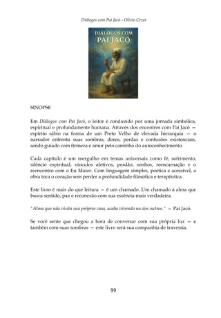 Diálogos com Pai Jacó - Olivio Cezar
99
SINOPSE
Em Diálogos com Pai Jacó, o leitor é conduzido por uma jornada simbólica,
espiritual e profundamente humana. Através dos encontros com Pai Jacó —
espírito sábio na forma de um Preto Velho de elevada hierarquia — o
narrador enfrenta suas sombras, dores, perdas e confusões existenciais,
sendo guiado com firmeza e amor pelo caminho do autoconhecimento.
Cada capítulo é um mergulho em temas universais como fé, sofrimento,
silêncio espiritual, vínculos afetivos, perdão, sonhos, reencarnação e o
reencontro com o Eu Maior. Com linguagem simples, poética e acessível, a
obra toca o coração sem perder a profundidade filosófica e terapêutica.
Este livro é mais do que leitura — é um chamado. Um chamado à alma que
busca sentido, paz e reconexão com sua essência mais verdadeira.
"Alma que não visita sua própria casa, acaba vivendo na dos outros." — Pai Jacó.
Se você sente que chegou a hora de conversar com sua própria luz — e
também com suas sombras — este livro será sua companhia de travessia.
 