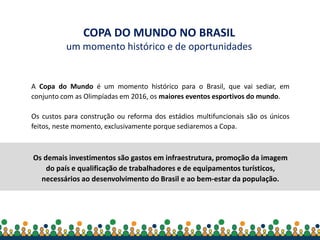 Secretaria-Geral da
Presidência da República
A Copa do Mundo é um momento histórico para o Brasil, que vai sediar, em
conjunto com as Olimpíadas em 2016, os maiores eventos esportivos do mundo.
Os custos para construção ou reforma dos estádios multifuncionais são os únicos
feitos, neste momento, exclusivamente porque sediaremos a Copa.
Os demais investimentos são gastos em infraestrutura, promoção da imagem
do país e qualificação de trabalhadores e de equipamentos turísticos,
necessários ao desenvolvimento do Brasil e ao bem-estar da população.
COPA DO MUNDO NO BRASIL
um momento histórico e de oportunidades
 