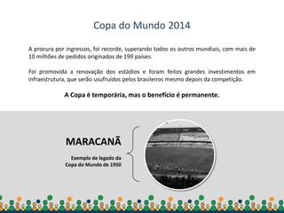 Secretaria-Geral da
Presidência da República
Copa do Mundo 2014
A procura por ingressos, foi recorde, superando todos os outros mundiais, com mais de
10 milhões de pedidos originados de 199 países.
Foi promovida a renovação dos estádios e foram feitos grandes investimentos em
infraestrutura, que serão usufruídos pelos brasileiros mesmo depois da competição.
A Copa é temporária, mas o benefício é permanente.
MARACANÃ
Exemplo de legado da
Copa do Mundo de 1950
 