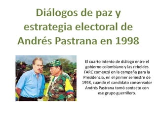 El cuarto intento de diálogo entre el
  gobierno colombiano y las rebeldes
 FARC comenzó en la campaña para la
 Presidencia, en el primer semestre de
1998, cuando el candidato conservador
  Andrés Pastrana tomó contacto con
          ese grupo guerrillero.
 