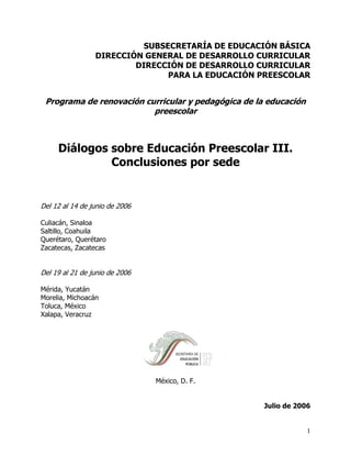 SUBSECRETARÍA DE EDUCACIÓN BÁSICA
                 DIRECCIÓN GENERAL DE DESARROLLO CURRICULAR
                         DIRECCIÓN DE DESARROLLO CURRICULAR
                                PARA LA EDUCACIÓN PREESCOLAR


 Programa de renovación curricular y pedagógica de la educación
                          preescolar



     Diálogos sobre Educación Preescolar III.
              Conclusiones por sede


Del 12 al 14 de junio de 2006

Culiacán, Sinaloa
Saltillo, Coahuila
Querétaro, Querétaro
Zacatecas, Zacatecas


Del 19 al 21 de junio de 2006

Mérida, Yucatán
Morelia, Michoacán
Toluca, México
Xalapa, Veracruz




                                México, D. F.


                                                     Julio de 2006


                                                                  1
 