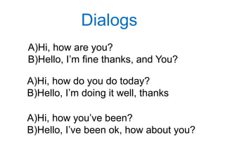 Dialogs
A)Hi, how are you?
B)Hello, I’m fine thanks, and You?
A)Hi, how do you do today?
B)Hello, I’m doing it well, thanks
A)Hi, how you’ve been?
B)Hello, I’ve been ok, how about you?
 