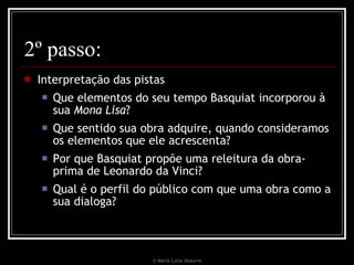 2º passo: Interpretação das pistas Que elementos do seu tempo Basquiat incorporou à sua  Mona Lisa ?  Que sentido sua obra adquire, quando consideramos os elementos que ele acrescenta? Por que Basquiat propõe uma releitura da obra-prima de Leonardo da Vinci?  Qual é o perfil do público com que uma obra como a sua dialoga? © Maria Luiza Abaurre 