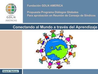 Fundación GDLN AMERICA  Propuesta Programa Diálogos Globales Para aprobación en Reunión de Consejo de Síndicos  Conectando al Mundo a través del Aprendizaje AMERICAS Anna K. Barboza  