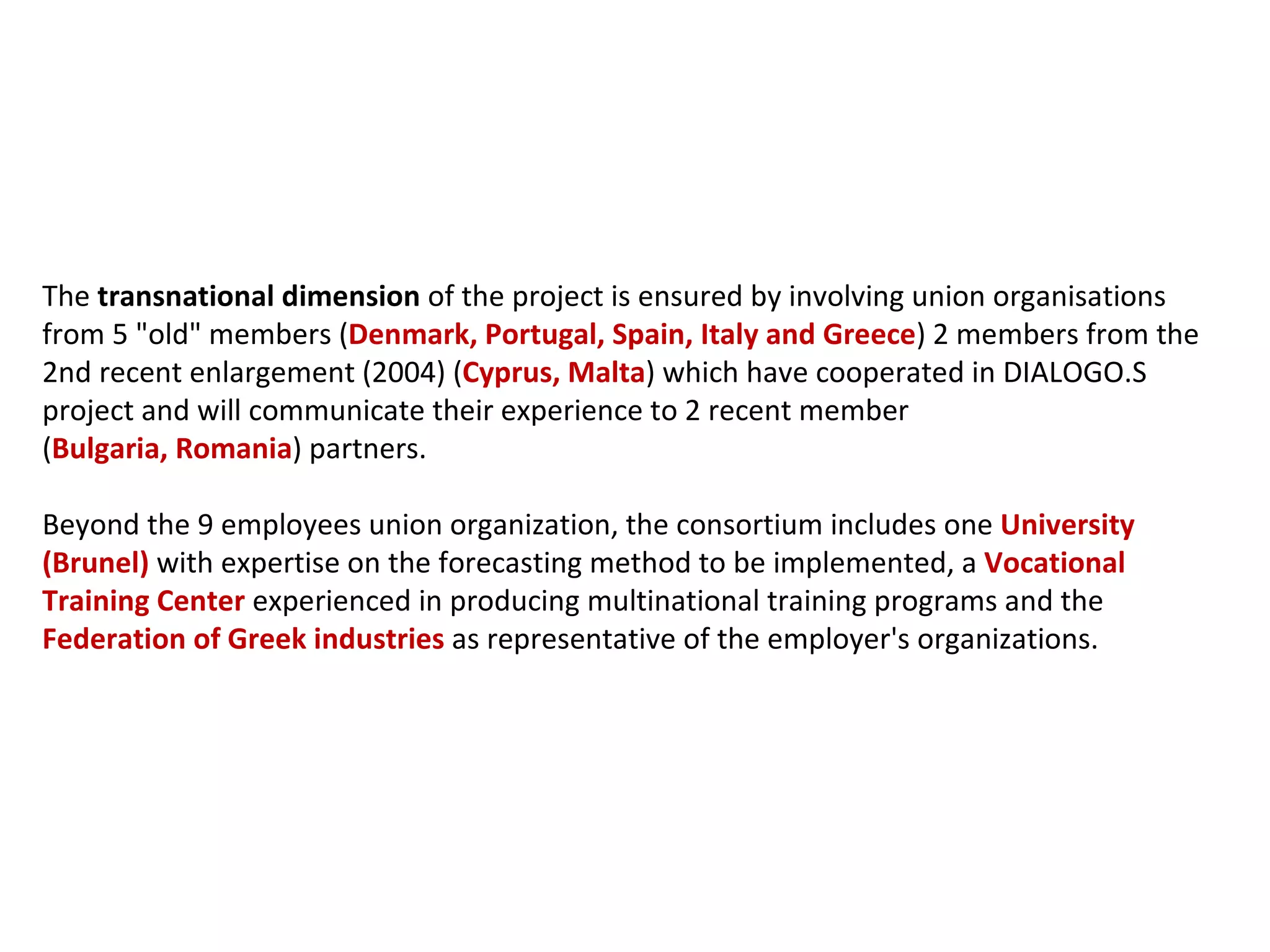 The  transnational dimension  of the project is ensured by involving union organisations from 5 "old" members ( Denmark, Portugal, Spain, Italy and Greece ) 2 members from the 2nd recent enlargement (2004) ( Cyprus, Malta ) which have cooperated in DIALOGO.S project and will communicate their experience to 2 recent member ( Bulgaria, Romania ) partners.  Beyond the 9 employees union organization, the consortium includes one  University (Brunel)  with expertise on the forecasting method to be implemented, a  Vocational Training Center  experienced in producing multinational training programs and the  Federation of Greek industries  as representative of the employer's organizations. 