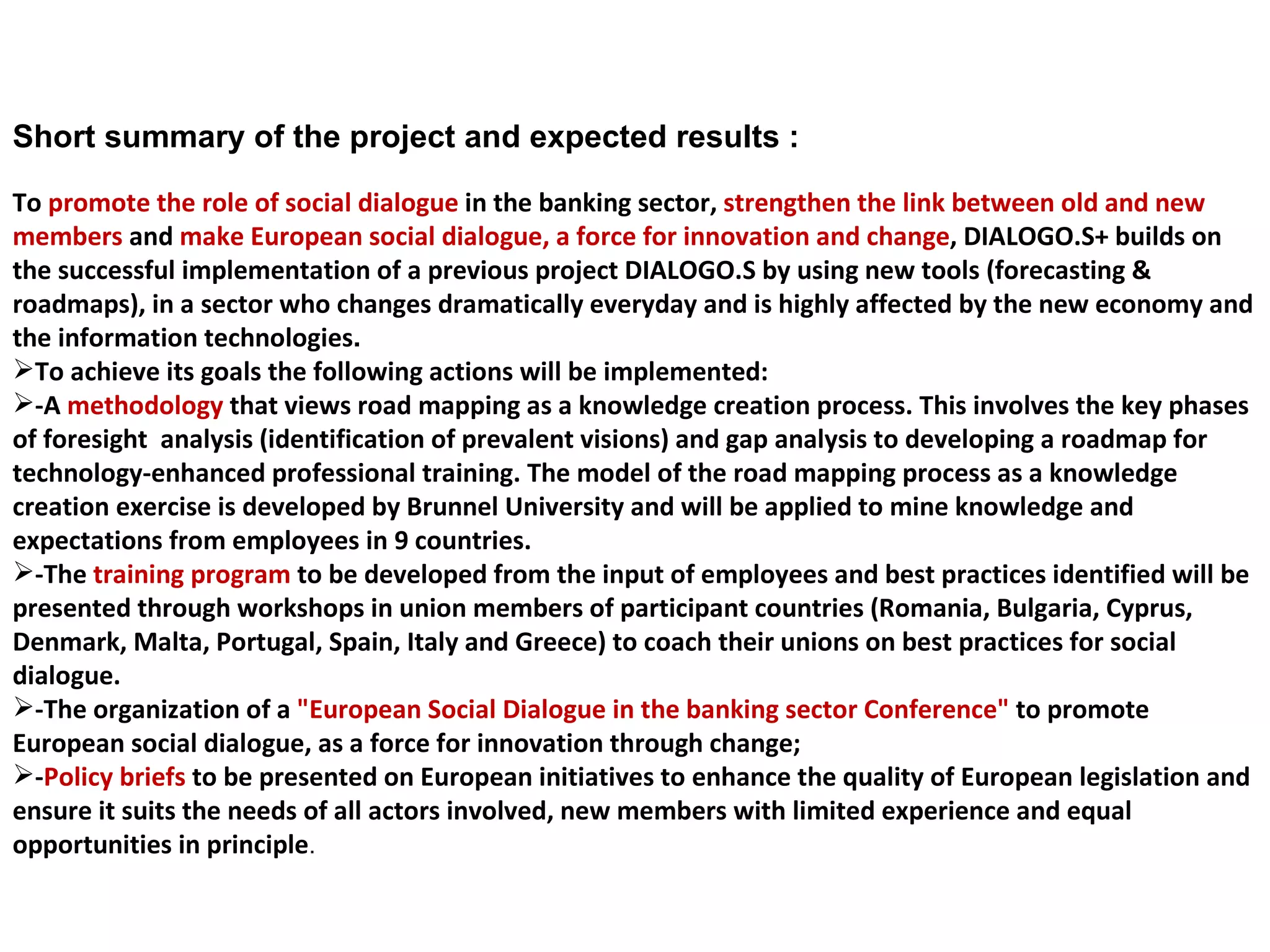 Short summary of the project and expected results : To  promote the role of social dialogue  in the banking sector,  strengthen the link between old and new members  and  make European social dialogue, a force for innovation and change , DIALOGO.S+ builds on the successful implementation of a previous project DIALOGO.S by using new tools (forecasting & roadmaps), in a sector who changes dramatically everyday and is highly affected by the new economy and the information technologies .  To achieve its goals the following actions will be implemented: -A  methodology  that views road mapping as a knowledge creation process. This involves the key phases of foresight  analysis (identification of prevalent visions) and gap analysis to developing a roadmap for technology-enhanced professional training. The model of the road mapping process as a knowledge creation exercise is developed by Brunnel University and will be applied to mine knowledge and expectations from employees in 9 countries. -The  training program  to be developed from the input of employees and best practices identified will be presented through workshops in union members of participant countries (Romania, Bulgaria, Cyprus, Denmark, Malta, Portugal, Spain, Italy and Greece) to coach their unions on best practices for social dialogue. -The organization of a  "European Social Dialogue in the banking sector Conference"  to promote European social dialogue, as a force for innovation through change; - Policy briefs  to be presented on European initiatives to enhance the quality of European legislation and ensure it suits the needs of all actors involved, new members with limited experience and equal opportunities in principle . 
