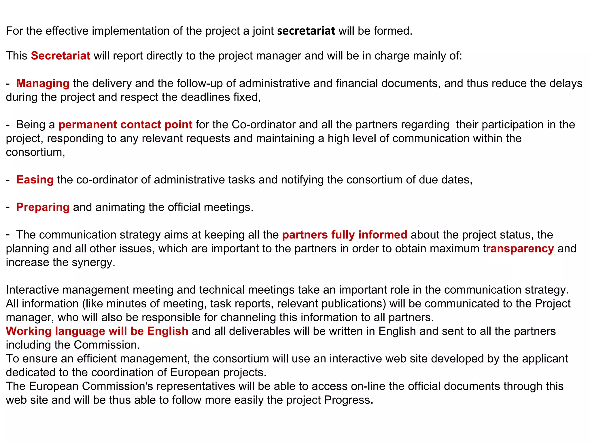 For the effective implementation of the project a joint  secretariat  will be formed.  This  Secretariat  will report directly to the project manager and will be in charge mainly of: -  Managing  the delivery and the follow-up of administrative and financial documents, and thus reduce the delays during the project and respect the deadlines fixed, -  Being a  permanent contact point  for the Co-ordinator and all the partners regarding  their participation in the project, responding to any relevant requests and maintaining a high level of communication within the consortium, -  Easing  the co-ordinator of administrative tasks and notifying the consortium of due dates, Preparing  and animating the official meetings. The communication strategy aims at keeping all the  partners fully informed  about the project status, the planning and all other issues, which are important to the partners in order to obtain maximum t ransparency  and increase the synergy. Interactive management meeting and technical meetings take an important role in the communication strategy. All information (like minutes of meeting, task reports, relevant publications) will be communicated to the Project manager, who will also be responsible for channeling this information to all partners. Working language will be English  and all deliverables will be written in English and sent to all the partners including the Commission. To ensure an efficient management, the consortium will use an interactive web site developed by the applicant dedicated to the coordination of European projects. The European Commission's representatives will be able to access on-line the official documents through this web site and will be thus able to follow more easily the project Progress . 
