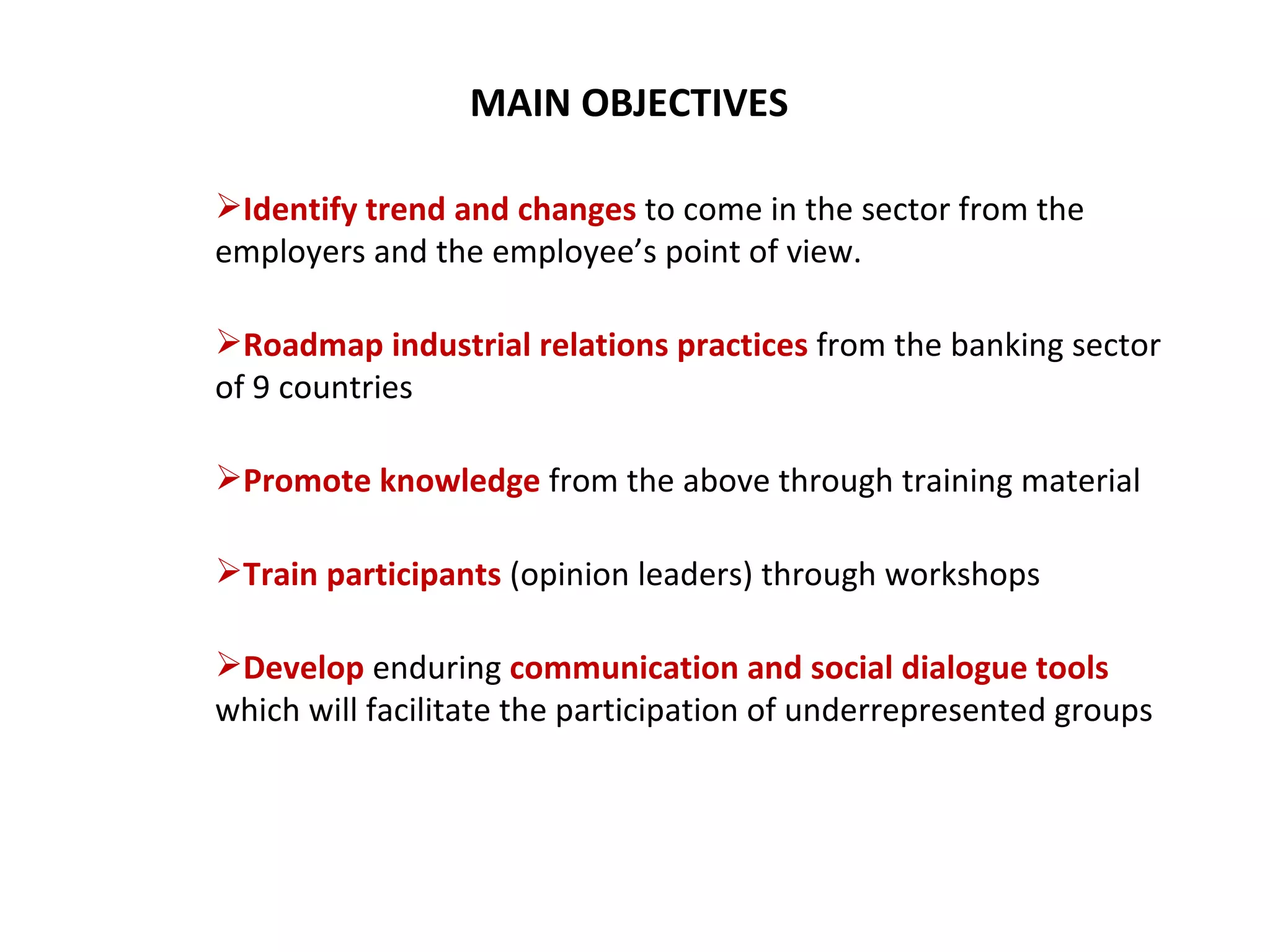 MAIN OBJECTIVES Identify trend and changes  to come in the sector from the employers and the employee’s point of view. Roadmap industrial relations practices   from the banking sector of 9 countries Promote knowledge  from the above through training material Train participants  (opinion leaders) through workshops Develop   enduring  communication and social dialogue tools  which will facilitate the participation of underrepresented groups  