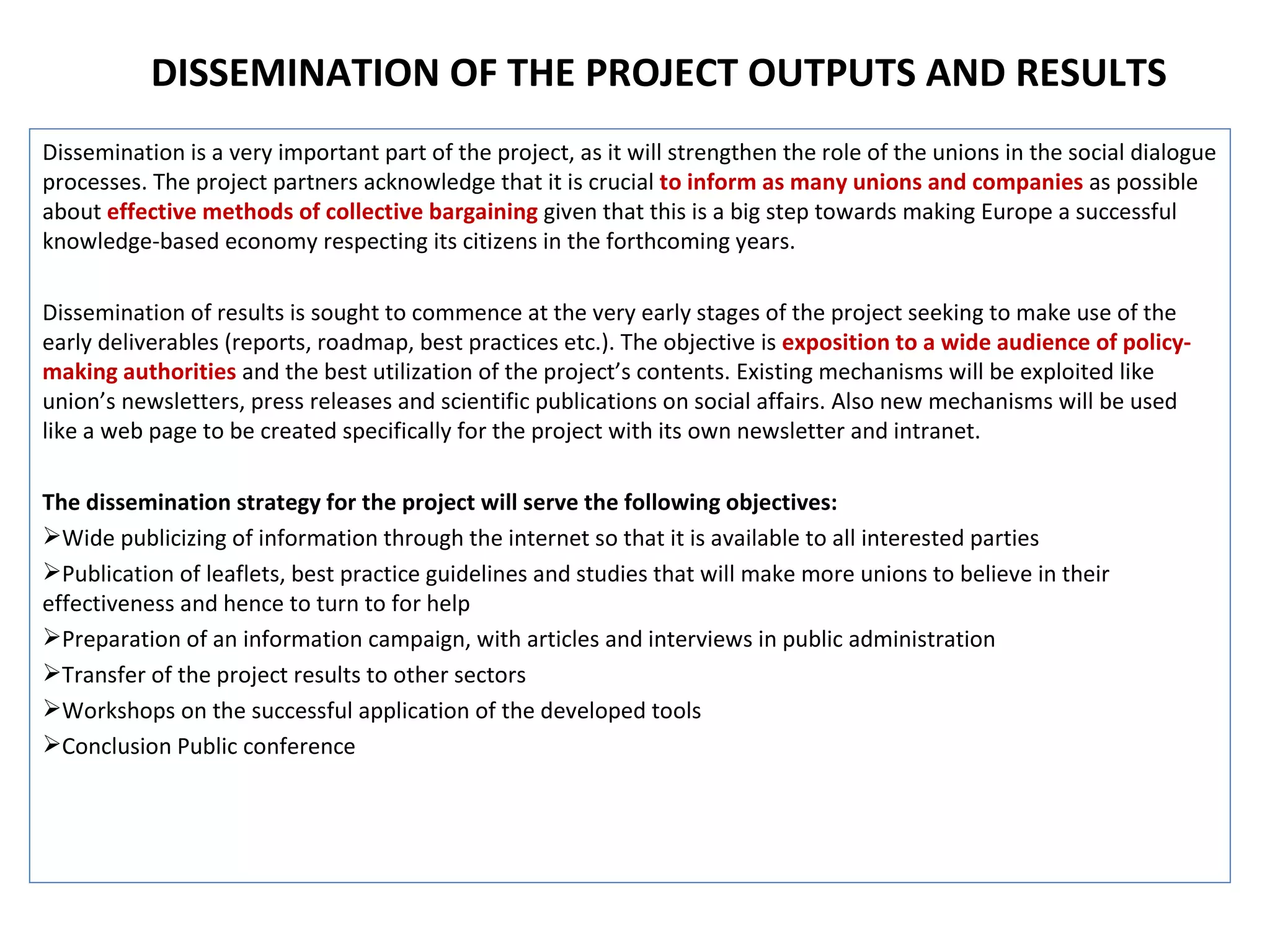 Dissemination is a very important part of the project, as it will strengthen the role of the unions in the social dialogue processes. The project partners acknowledge that it is crucial  to inform as many unions and companies  as possible about  effective methods of collective bargaining  given that this is a big step towards making Europe a successful knowledge-based economy respecting its citizens in the forthcoming years.  Dissemination of results is sought to commence at the very early stages of the project seeking to make use of the early deliverables (reports, roadmap, best practices etc.). The objective is  exposition to a wide audience of policy-making authorities  and the best utilization of the project’s contents. Existing mechanisms will be exploited like union’s newsletters, press releases and scientific publications on social affairs. Also new mechanisms will be used like a web page to be created specifically for the project with its own newsletter and intranet.  The dissemination strategy for the project will serve the following objectives: Wide publicizing of information through the internet so that it is available to all interested parties  Publication of leaflets, best practice guidelines and studies that will make more unions to believe in their effectiveness and hence to turn to for help Preparation of an information campaign, with articles and interviews in public administration Transfer of the project results to other sectors  Workshops on the successful application of the developed tools Conclusion Public conference DISSEMINATION OF THE PROJECT OUTPUTS AND RESULTS 