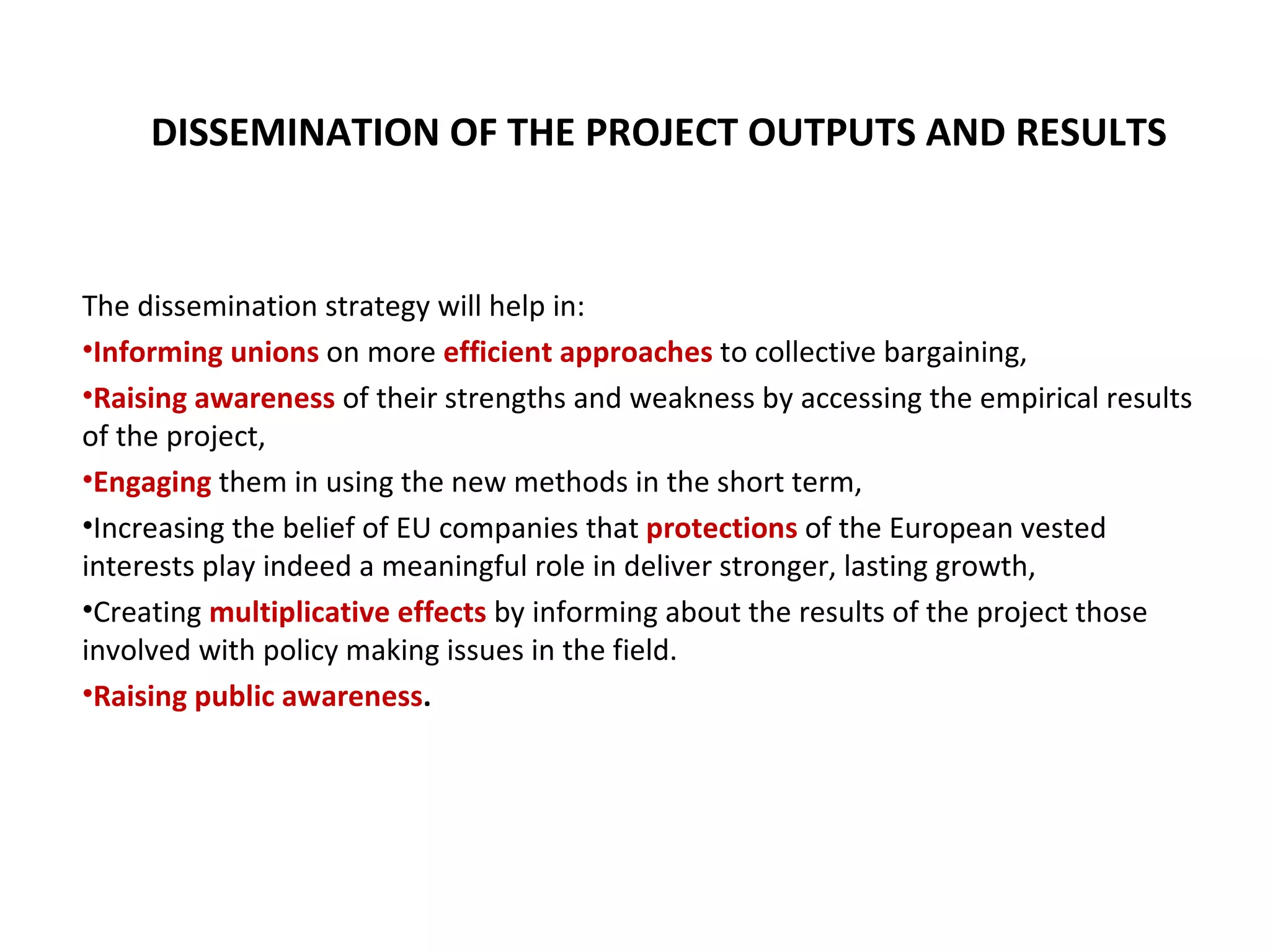 The dissemination strategy will help in:  Informing unions  on more  efficient approaches  to collective bargaining,  Raising awareness  of their strengths and weakness by accessing the empirical results of the project, Engaging  them in using the new methods in the short term, Increasing the belief of EU companies that  protections  of the European vested interests play indeed a meaningful role in deliver stronger, lasting growth,  Creating  multiplicative effects  by informing about the results of the project those involved with policy making issues in the field. Raising public awareness . DISSEMINATION OF THE PROJECT OUTPUTS AND RESULTS 
