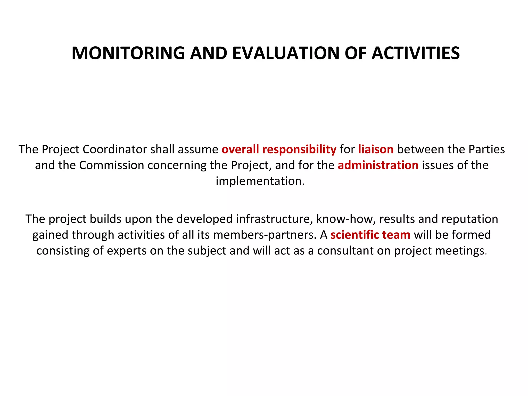 MONITORING AND EVALUATION OF ACTIVITIES The Project Coordinator shall assume  overall responsibility  for  liaison  between the Parties and the Commission concerning the Project, and for the   administration   issues of the implementation.  The project builds upon the developed infrastructure, know-how, results and reputation gained through activities of all its members-partners. A  scientific team  will be formed consisting of experts on the subject and will act as a consultant on project meetings . 