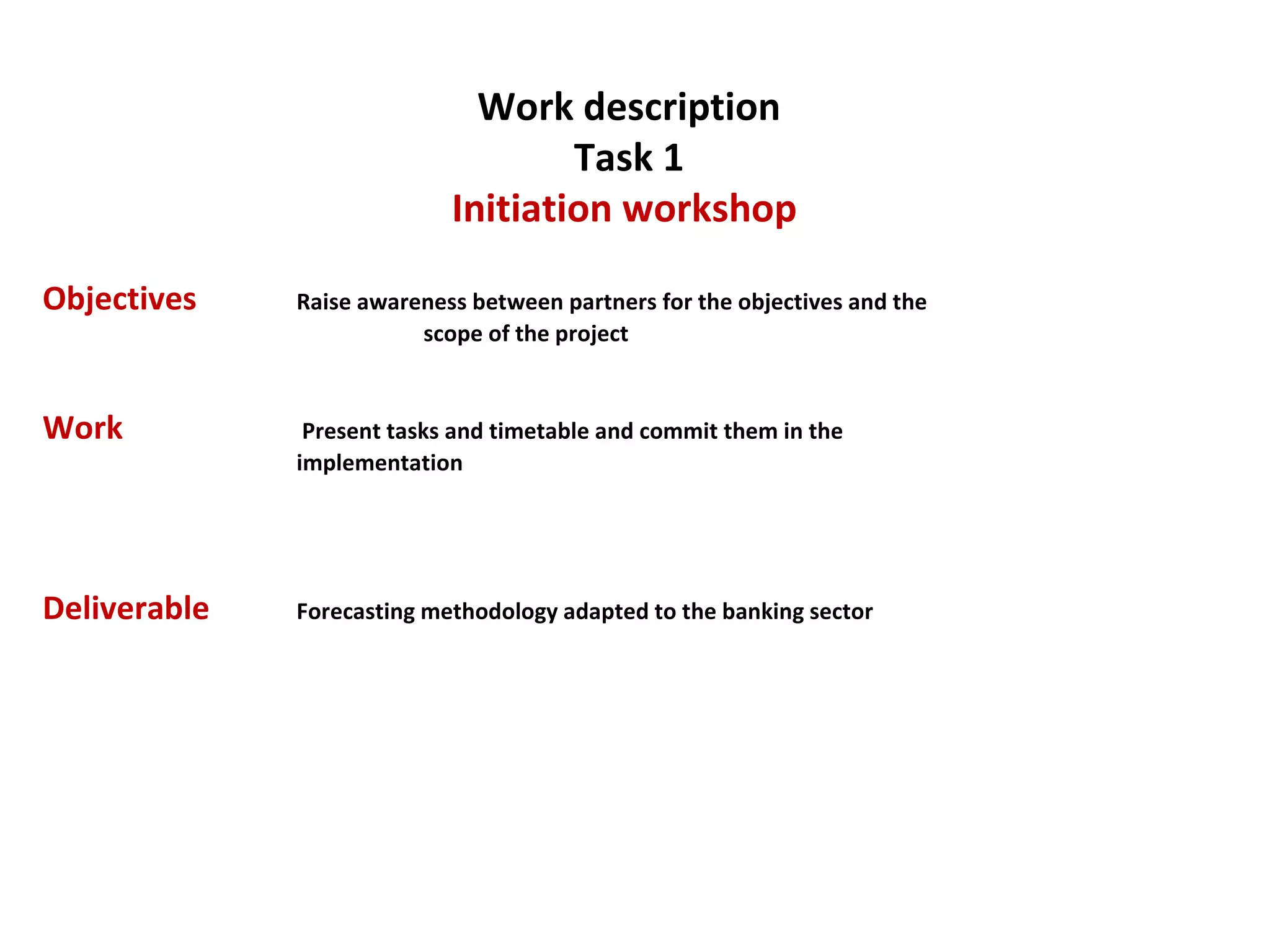 Work description Task 1 Initiation workshop  Objectives   Raise awareness between partners for the objectives and the  scope of the project Work  Present tasks and timetable and commit them in the  implementation  Deliverable   Forecasting methodology adapted to the banking sector  