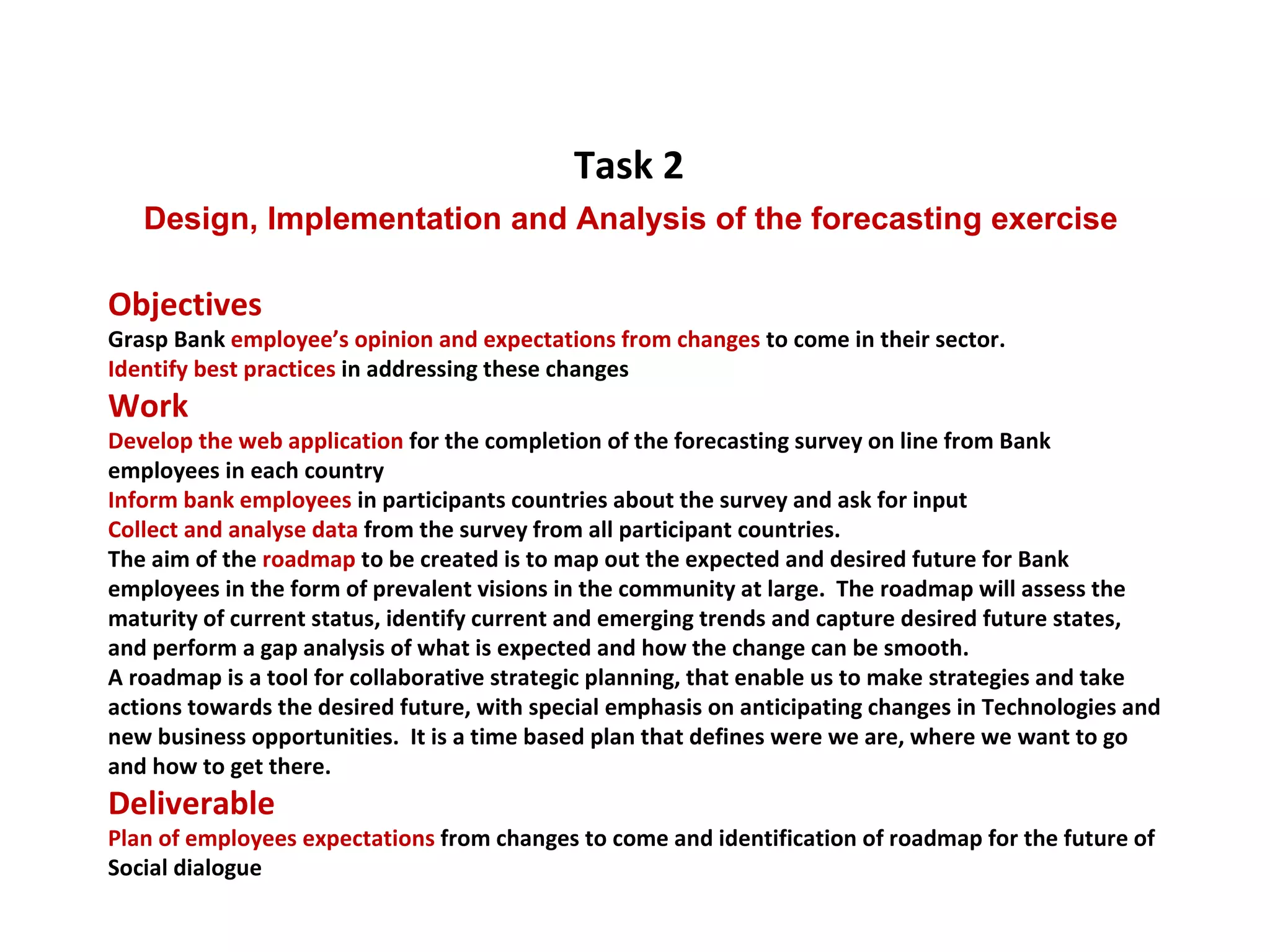 Objectives  Grasp Bank  employee’s opinion and expectations from changes  to come in their sector. Identify best practices  in addressing these changes Work Develop the web application  for the completion of the forecasting survey on line from Bank employees in each country Inform bank employees  in participants countries about the survey and ask for input Collect and analyse data  from the survey from all participant countries. The aim of the  roadmap  to be created is to map out the expected and desired future for Bank employees in the form of prevalent visions in the community at large.  The roadmap will assess the maturity of current status, identify current and emerging trends and capture desired future states, and perform a gap analysis of what is expected and how the change can be smooth.  A roadmap is a tool for collaborative strategic planning, that enable us to make strategies and take actions towards the desired future, with special emphasis on anticipating changes in Technologies and new business opportunities.  It is a time based plan that defines were we are, where we want to go and how to get there. Deliverable Plan of employees expectations  from changes to come and identification of roadmap for the future of Social dialogue Task 2   Design, Implementation and Analysis of the forecasting exercise  