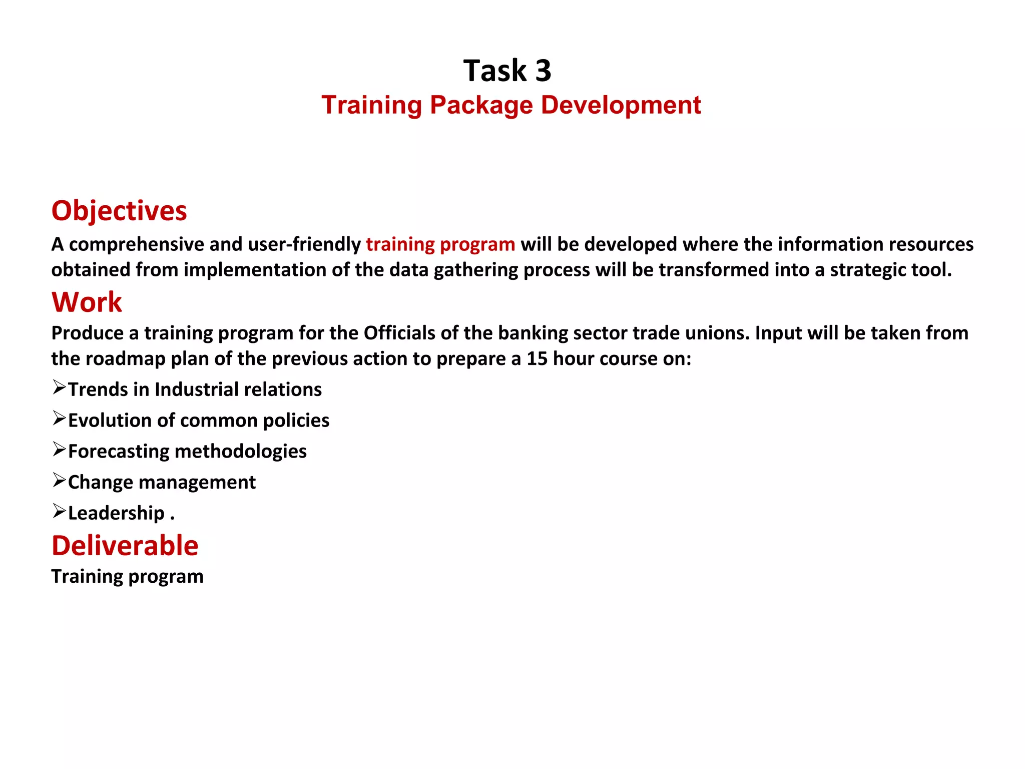 Task 3  Training Package Development Objectives  A comprehensive and user-friendly  training program  will be developed where the information resources obtained from implementation of the data gathering process will be transformed into a strategic tool.  Work Produce a training program for the Officials of the banking sector trade unions. Input will be taken from the roadmap plan of the previous action to prepare a 15 hour course on:  Trends in Industrial relations Evolution of common policies Forecasting methodologies Change management Leadership  . Deliverable Training program  