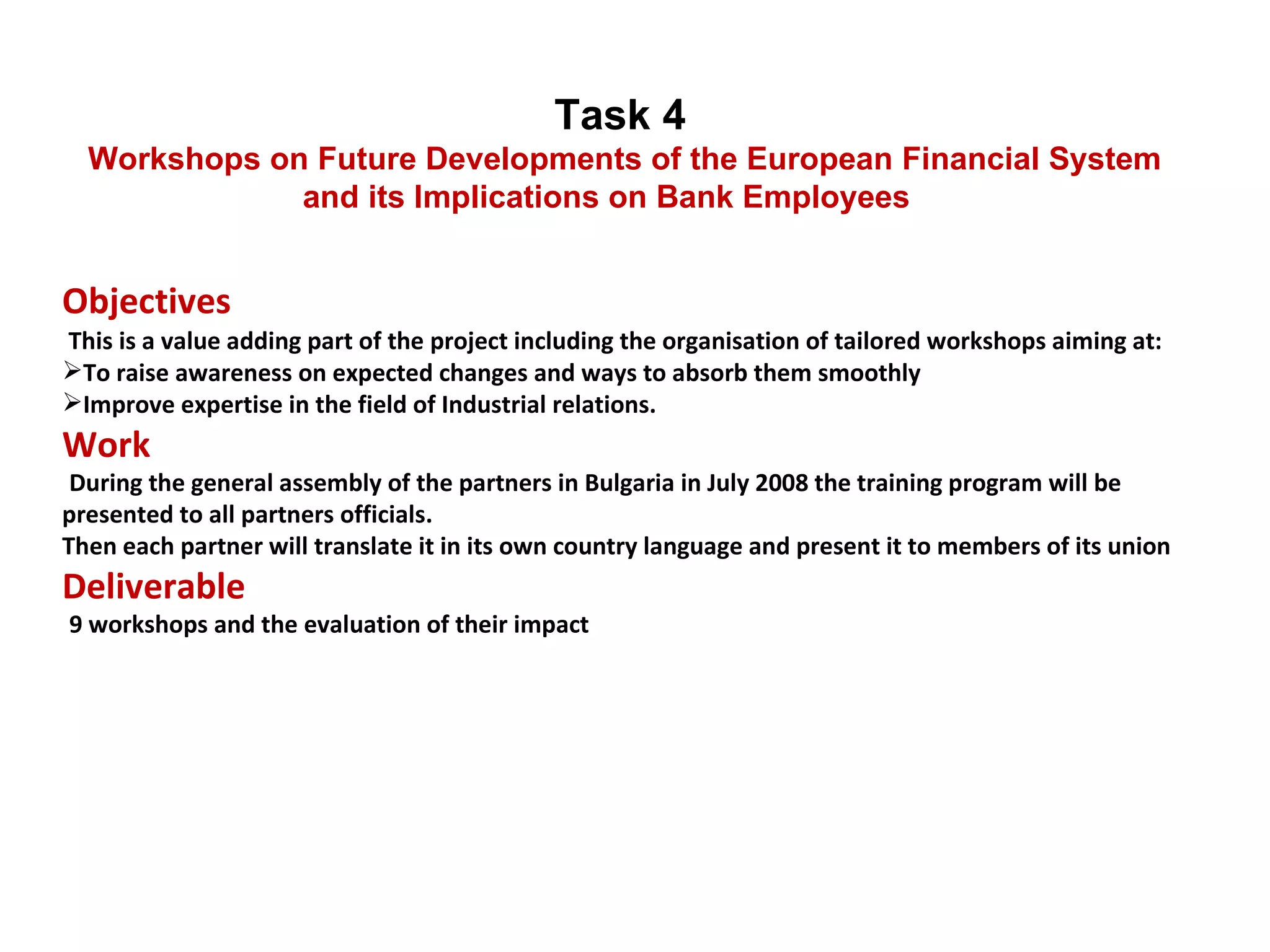 Objectives    This is a value adding part of the project including the organisation of tailored workshops aiming at:  To raise awareness on expected changes and ways to absorb them smoothly Improve expertise in the field of Industrial relations.  Work   During the general assembly of the partners in Bulgaria in July 2008 the training program will be presented to all partners officials. Then each partner will translate it in its own country language and present it to members of its union  Deliverable   9 workshops and the evaluation of their impact Task 4  Workshops on Future Developments of the European Financial System and its Implications on Bank Employees 