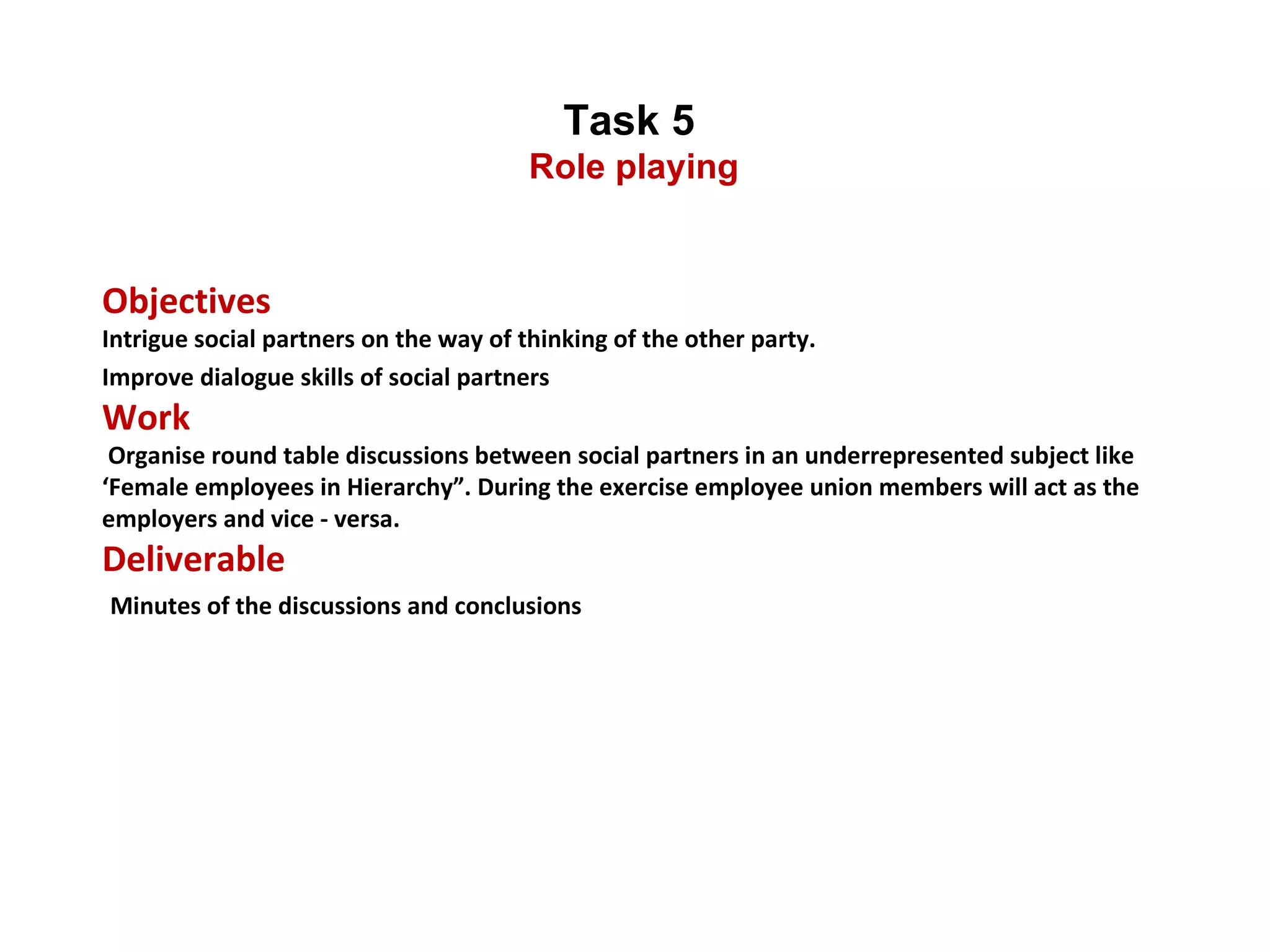 Task 5  Role playing Objectives  Intrigue social partners on the way of thinking of the other party. Improve dialogue skills of social partners Work  Organise round table discussions between social partners in an underrepresented subject like ‘Female employees in Hierarchy”. During the exercise employee union members will act as the employers and vice - versa. Deliverable   Minutes of the discussions and conclusions 