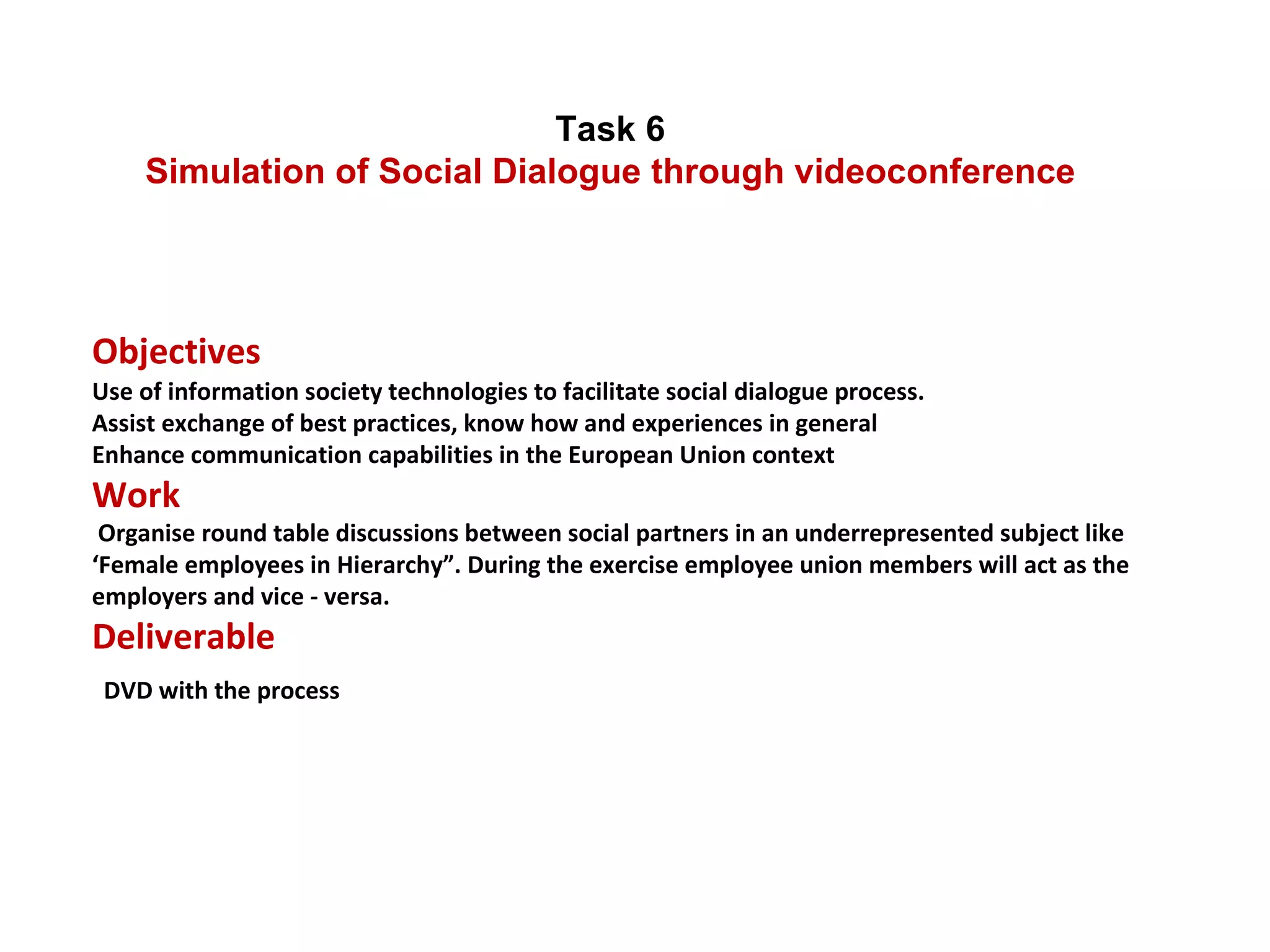 Task 6  Simulation of Social Dialogue through videoconference  Objectives  Use of information society technologies to facilitate social dialogue process. Assist exchange of best practices, know how and experiences in general Enhance communication capabilities in the European Union context Work  Organise round table discussions between social partners in an underrepresented subject like ‘Female employees in Hierarchy”. During the exercise employee union members will act as the employers and vice - versa. Deliverable   DVD with the process 