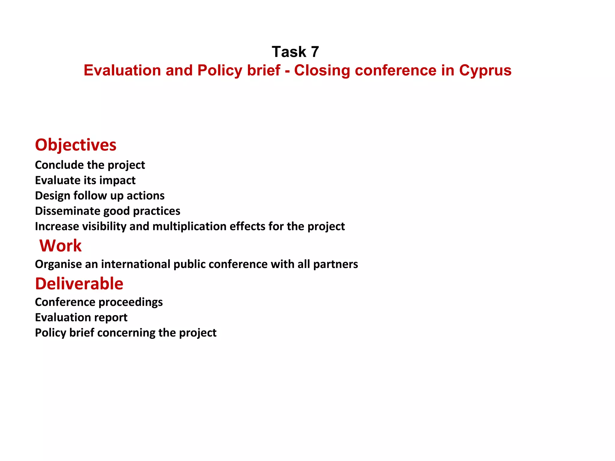 Task 7  Evaluation and Policy brief - Closing conference in Cyprus Objectives  Conclude the project Evaluate its impact Design follow up actions Disseminate good practices Increase visibility and multiplication effects for the project  Work   Organise an international public conference with all partners  Deliverable Conference proceedings Evaluation report Policy brief concerning the project 