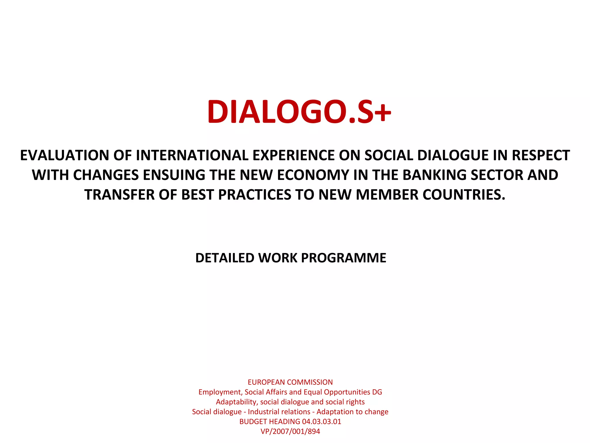 DIALOGO.S+ EVALUATION OF INTERNATIONAL EXPERIENCE ON SOCIAL DIALOGUE IN RESPECT WITH CHANGES ENSUING THE NEW ECONOMY IN THE BANKING SECTOR AND TRANSFER OF BEST PRACTICES TO NEW MEMBER COUNTRIES. DETAILED WORK PROGRAMME EUROPEAN COMMISSION Employment, Social Affairs and Equal Opportunities DG Adaptability, social dialogue and social rights Social dialogue - Industrial relations - Adaptation to change BUDGET HEADING 04.03.03.01 VP/2007/001/894 