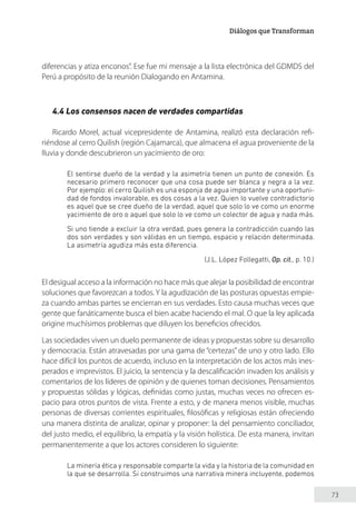 73
Diálogos que Transforman
diferencias y atiza enconos”. Ese fue mi mensaje a la lista electrónica del GDMDS del
Perú a propósito de la reunión Dialogando en Antamina.
4.4 Los consensos nacen de verdades compartidas
Ricardo Morel, actual vicepresidente de Antamina, realizó esta declaración refi-
riéndose al cerro Quilish (región Cajamarca), que almacena el agua proveniente de la
lluvia y donde descubrieron un yacimiento de oro:
El sentirse dueño de la verdad y la asimetría tienen un punto de conexión. Es
necesario primero reconocer que una cosa puede ser blanca y negra a la vez.
Por ejemplo: el cerro Quilish es una esponja de agua importante y una oportuni-
dad de fondos invalorable, es dos cosas a la vez. Quien lo vuelve contradictorio
es aquel que se cree dueño de la verdad, aquel que solo lo ve como un enorme
yacimiento de oro o aquel que solo lo ve como un colector de agua y nada más.
Si uno tiende a excluir la otra verdad, pues genera la contradicción cuando las
dos son verdades y son válidas en un tiempo, espacio y relación determinada.
La asimetría agudiza más esta diferencia.
(J.L. López Follegatti, Op. cit., p. 10.)
El desigual acceso a la información no hace más que alejar la posibilidad de encontrar
soluciones que favorezcan a todos. Y la agudización de las posturas opuestas empie-
za cuando ambas partes se encierran en sus verdades. Esto causa muchas veces que
gente que fanáticamente busca el bien acabe haciendo el mal. O que la ley aplicada
origine muchísimos problemas que diluyen los beneficios ofrecidos.
Las sociedades viven un duelo permanente de ideas y propuestas sobre su desarrollo
y democracia. Están atravesadas por una gama de “certezas” de uno y otro lado. Ello
hace difícil los puntos de acuerdo, incluso en la interpretación de los actos más ines-
perados e imprevistos. El juicio, la sentencia y la descalificación invaden los análisis y
comentarios de los líderes de opinión y de quienes toman decisiones. Pensamientos
y propuestas sólidas y lógicas, definidas como justas, muchas veces no ofrecen es-
pacio para otros puntos de vista. Frente a esto, y de manera menos visible, muchas
personas de diversas corrientes espirituales, filosóficas y religiosas están ofreciendo
una manera distinta de analizar, opinar y proponer: la del pensamiento conciliador,
del justo medio, el equilibrio, la empatía y la visión holística. De esta manera, invitan
permanentemente a que los actores consideren lo siguiente:
La minería ética y responsable comparte la vida y la historia de la comunidad en
la que se desarrolla. Si construimos una narrativa minera incluyente, podemos
 