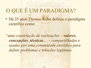 O QUE É UM PARADIGMA?
• Há 25 anos Thomas Kuhn definiu o paradigma
  científico como:

“uma constelação de realizações – valores,
  concepções, técnicas.... – compartilhadas e
  usadas por uma comunidade científica para
  definir problemas e soluções legítimas.
 