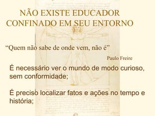 NÃO EXISTE EDUCADOR
CONFINADO EM SEU ENTORNO

“Quem não sabe de onde vem, não é”
                                 Paulo Freire

 É necessário ver o mundo de modo curioso,
 sem conformidade;

 É preciso localizar fatos e ações no tempo e
 história;
 