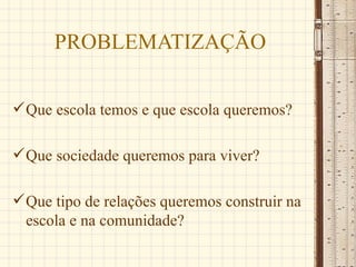 PROBLEMATIZAÇÃO

 Que escola temos e que escola queremos?

 Que sociedade queremos para viver?

 Que tipo de relações queremos construir na
  escola e na comunidade?
 