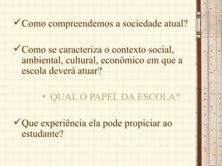  Como compreendemos a sociedade atual?

 Como se caracteriza o contexto social,
  ambiental, cultural, econômico em que a
  escola deverá atuar?

       • QUAL O PAPEL DA ESCOLA?

 Que experiência ela pode propiciar ao
  estudante?
 