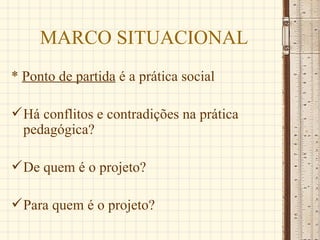 MARCO SITUACIONAL
* Ponto de partida é a prática social

 Há conflitos e contradições na prática
  pedagógica?

 De quem é o projeto?

 Para quem é o projeto?
 