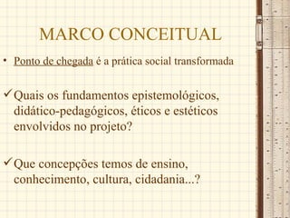 MARCO CONCEITUAL
• Ponto de chegada é a prática social transformada


 Quais os fundamentos epistemológicos,
  didático-pedagógicos, éticos e estéticos
  envolvidos no projeto?

 Que concepções temos de ensino,
  conhecimento, cultura, cidadania...?
 