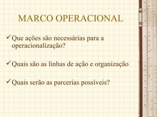 MARCO OPERACIONAL
 Que ações são necessárias para a
  operacionalização?

 Quais são as linhas de ação e organização

 Quais serão as parcerias possíveis?
 
