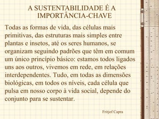 A SUSTENTABILIDADE É A
           IMPORTÂNCIA-CHAVE
Todas as formas de vida, das células mais
primitivas, das estruturas mais simples entre
plantas e insetos, até os seres humanos, se
organizam seguindo padrões que têm em comum
um único princípio básico: estamos todos ligados
uns aos outros, vivemos em rede, em relações
interdependentes. Tudo, em todas as dimensões
biológicas, em todos os níveis, cada célula que
pulsa em nosso corpo à vida social, depende do
conjunto para se sustentar.
                                   Fritjof Capra
 