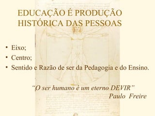 EDUCAÇÃO É PRODUÇÃO
    HISTÓRICA DAS PESSOAS

• Eixo;
• Centro;
• Sentido e Razão de ser da Pedagogia e do Ensino.


         “O ser humano é um eterno DEVIR”
                                  Paulo Freire
 