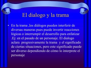 El dialogo y la trama
• En la trama ,los diálogos pueden interferir de
diversas maneras pues puede invertir reacciones
lógicas o interrumpir el desarrollo para enfatizar
.Ej: en el pasado de un personaje. El dialogo
aclara progresivamente la trama y el significado
de ciertas situaciones, pero este significado puede
ser diverso dependiendo de cómo lo interprete el
personaje

 