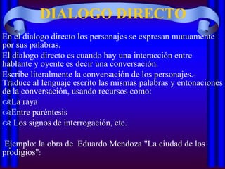 DIALOGO DIRECTO
En el dialogo directo los personajes se expresan mutuamente
por sus palabras.
El dialogo directo es cuando hay una interacción entre
hablante y oyente es decir una conversación.
Escribe literalmente la conversación de los personajes.Traduce al lenguaje escrito las mismas palabras y entonaciones
de la conversación, usando recursos como:
La raya
Entre paréntesis
 Los signos de interrogación, etc.

Ejemplo: la obra de Eduardo Mendoza "La ciudad de los
prodigios":

 