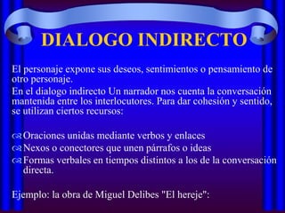 DIALOGO INDIRECTO
El personaje expone sus deseos, sentimientos o pensamiento de
otro personaje.
En el dialogo indirecto Un narrador nos cuenta la conversación
mantenida entre los interlocutores. Para dar cohesión y sentido,
se utilizan ciertos recursos:
 Oraciones unidas mediante verbos y enlaces
 Nexos o conectores que unen párrafos o ideas
 Formas verbales en tiempos distintos a los de la conversación
directa.
Ejemplo: la obra de Miguel Delibes "El hereje":

 