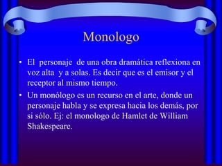 Monologo
• El personaje de una obra dramática reflexiona en
voz alta y a solas. Es decir que es el emisor y el
receptor al mismo tiempo.
• Un monólogo es un recurso en el arte, donde un
personaje habla y se expresa hacia los demás, por
si sólo. Ej: el monologo de Hamlet de William
Shakespeare.

 