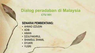 CTU 551
Dialog peradaban di Malaysia
SENARAI PEMBENTANG:
• AHMAD IZZUDIN
• ADIB
• AIMAN
• DZULFAKHRUL
• SHAMSUL SHAMIL
• SYUKRI
• YUSRI
 