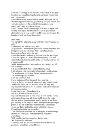 I believe so strongly in our peaceful coexistence, in the great
love that has brought us together and carries us. I stand here
and I can no other.
Let me know when you are feeling lonely, when you are sad
about losing your homeland, your family and your friends and
when the pictures of the past and the strangeness here
scares you. I want to be there for you.
I am a German. I was lucky enough to be born in a peaceful
country unlike you. I did not choose. Just as you did not
choose the war in your country. And I would like to share this
happiness with you. I can do no other.
Dear Petra,
you started this letter and ended with the words: "I can do no
other."
I understand this sentence very well.
As you know, I was born in Syria, lived a short time there and
then grew up in the Emirates. And I came back to my
homeland, to Syria before the war.
I started my studies and nearly the same time the war began.
I lived for 5 years in Latakia without my family. The war
separated us all, families and friends. My family is spread all
over the world.
And it was not my free choice to leave my country. My life
was in danger.
I do not want to kill. And I will not become killed.
I felt helpless. I have seen a lot of tears that I could not dry.
The war became a civil war, friends became enemies.
The situation got out of hand.
I left my country, I fled.
I have made myself on the search for a safe life.
I went to Turkey because all other ways were closed for me.
And I went across the sea, because it was the only way.
My targets have been to live in safeness without violence and
to finish my studies.
I came to you and I do not know how.
It is as if Allah has sent me to you.
My heart became quiet in your house in your family. I could
not imagine living in a safe house and listen to the birds
singing without listening to the gunfire aiming at me. Even
just listening to the songs of birds. Seeing only the passenger
planes in the sky and not the war machines. To see deer,
swans and ducks and not the army with their weapons.
Everything beautiful has begun here.
Your family has welcomed me as a refugee, as an exchange
student and finally as a part of the family. We share
everything.
With you I forgot the strange in a foreign land.
We share meals, traditions.
You stand with me. At all: when I am afraid, if there are
problems, when I feel lost and lonely.
 