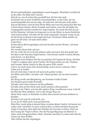 Du bist unfreundlichen, ungeduldigen Leuten begegnet. Manchmal zweifelst du
an dir selbst. Du fühlst dich verloren.
Sieh dir an, was du schon alles geschafft hast. Du bist sehr stark.
Ich glaube fest an unser friedliches Zusammenleben, an die Liebe, die uns
zusammengeführt hat und uns trägt. Ich stehe hier und ich kann nicht anders.
Sag mir Bescheid, wenn du dich alleine fühlst und wenn Du traurig bist über den
Verlust Deiner Heimat, Deiner Freunde und Familie, wenn Dir die Bilder der
Vergangenheit und das Fremde hier Angst machen. Ich werde für dich da sein.
Ich bin Deutsche. Ich hatte im Gegensatz zu dir das Glück, in einem friedlichen
Land aufzuwachsen. Ich habe mir das nicht ausgesucht. Genauso wenig wie du
dir den Krieg in deinem Land ausgesucht hast. Und dieses Glück möchte ich
gerne mit dir teilen: ich kann nicht anders.
Liebe Petra,
du hast diesen Brief angefangen und auch beendet mit den Worten: „Ich kann
nicht anders.“
Ich verstehe diesen Satz sehr gut.
Wie du weißt, bin ich in Syrien geboren, habe eine kurze Zeit dort gelebt und
bin dann in den Emiraten aufgewachsen. Und ich kam zurück in meine Heimat,
nach Syrien, vor dem Krieg.
Ich begann mein Studium und fast zur gleichen Zeit begann der Krieg. Ich lebte
5 Jahre in Latakien ohne meine Familie. Der Krieg trennte uns alle, Familien
und Freunde. Meine Familie ist über die ganze Welt verteilt.
Und es war nicht meine freie Entscheidung, mein Land zu verlassen. Mein
Leben war in Gefahr.
Ich will nicht töten. Und ich will auch nicht getötet werden.
Ich fühlte mich hilflos. Ich habe viele Tränen gesehen, die ich nicht trocknen
konnte.
Der Krieg wurde zum Bürgerkrieg, aus Freunden wurden Feinde.
Die Situation geriet außer Kontrolle.
Ich habe mein Land verlassen, ich bin geflüchtet.
Ich habe mich auf die Suche nach einem sicheren Leben gemacht.
Ich ging in die Türkei, weil mir alle anderen Wege verschlossen waren. Und ich
bin über das Meer gefahren, weil es der einzige Weg war.
Meine Ziele waren, in Sicherheit zu leben ohne Gewalt und mein Studium zu
beenden.
Ich kam zu dir und ich weiß nicht, wie.
Es ist, als ob Allah mich zu dir geschickt hat.
Mein Herz wurde ruhig in deinem Haus zwischen deiner Familie. Ich konnte mir
vorher nicht vorstellen, in einem sicheren Haus zu leben und dem Gesang der
Vögel zu lauschen, ohne dabei das Schießen der Gewehre zu hören. Eben nur
den Gesang der Vögel zu hören. Nur die Passagierflugzeuge am Himmel zu
sehen, keine Kriegsmaschinen. Rehe, Schwäne und Enten zu sehen und nicht die
Armee mit ihren Waffen.
Alles Schöne hat hier angefangen.
 