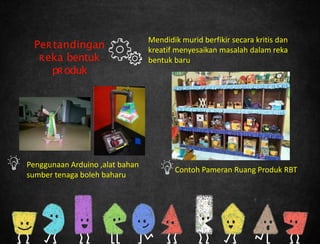 Mendidik murid berfikir secara kritis dan
kreatif menyesaikan masalah dalam reka
bentuk baru
PeRtandingan
Reka bentuk
pRoduk
Contoh Pameran Ruang Produk RBT
Penggunaan Arduino ,alat bahan
sumber tenaga boleh baharu
 