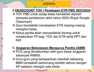 AGENDA
8.HEADCOUNT TOV / Penetapan ETR PBD 2023/2024
 TOV PBD untuk setiap kelas hendaklah diambil
daripada pentaksiran akhir tahun 2022 (Rujuk Google
Classroom)
 Guru hendaklah menetapkan ETR masing-masing
mengikut kelas.
 Ketua panitia akan menyediakan borang untuk
merekodkan TP bagi TOV dan ETR serta PPT dan
PAT.
9. Anggaran Belanjawan Mengurus Panitia (ABM)
 PCG yang dimaklumkan oleh guru besar anggaran
sebanyak RM800.
 Guru-guru yang berkeperluan membeli sebarang
BBM hendaklah berbincang terlebih dahulu dengan
KP sebelum mengisi nota minta.
 