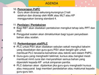 AGENDA
10. Pencerapan PdPC
 Guru akan dicerap sekurang-kurangnya 2 kali
setahun dan dicerap oleh KMK atau MLT atau KP
menggunakan borang standard 4.
11. Penilaian / Pentaksiran
 Bagi RBT akan diadakan pentaksiran mengikut tahap iaitu PPT dan
PAT.
 Penggubal soalan akan dimaklumkan bagi tujuan penyediaan
bahan atau soalan.
12. Perkembangan staf/PLC
 PLC untuk PSV akan diadakan sebulan sekali mengikut takwim
yang disediakan dan guru-guru PSV akan bergilir-gilir untuk
membuat PLC terutama kemahiran atau teknik seni dalam PdPC.
 Guru-guru yang menghadiri taklimat, kursus atau bengkel mesti
membuat minit curai dan menyerahkan semua bahan yang
diperolehi kepada KP untuk simpanan panitia.
 PLC dalaman akan dijalankan jika guru-guru menghadiri kursus
atau mesyuarat bagi memberi pendedahan atau maklumat kepada
guru-guru lain.
 