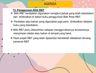 AGENDA
13. Penggunaan Bilik RBT
 Bilik RBT hendaklah digunakan mengikut jadual yang telah disediakan
dan direkodkan di dalam buku penggunaan Bilik Khas RBT.
 Peralatan atau bahan yang digunakan juga perlu direkodkan didalam
buku yang disediakan.
 Bilik RBT perlu dibersihkan selepas menggunakannya terutamanya
menyimpan alatan atau bahan di tempat yang betul.
 Hasil projek RBT yang telah dijalankan hendaklah diletakkan diruang
pameran RBT.
 
