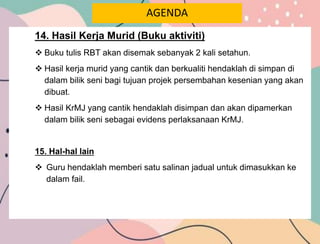 AGENDA
14. Hasil Kerja Murid (Buku aktiviti)
 Buku tulis RBT akan disemak sebanyak 2 kali setahun.
 Hasil kerja murid yang cantik dan berkualiti hendaklah di simpan di
dalam bilik seni bagi tujuan projek persembahan kesenian yang akan
dibuat.
 Hasil KrMJ yang cantik hendaklah disimpan dan akan dipamerkan
dalam bilik seni sebagai evidens perlaksanaan KrMJ.
15. Hal-hal lain
 Guru hendaklah memberi satu salinan jadual untuk dimasukkan ke
dalam fail.
 