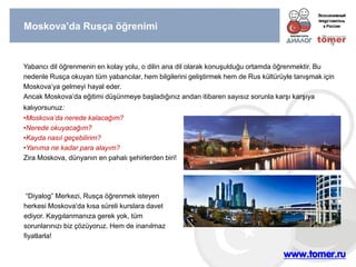 Moskova’da Rusça öğrenimi 
Yabancı dil öğrenmenin en kolay yolu, o dilin ana dil olarak konuşulduğu ortamda öğrenmektir. Bu nedenle Rusça okuyan tüm yabancılar, hem bilgilerini geliştirmek hem de Rus kültürüyle tanışmak için Moskova’ya gelmeyi hayal eder. Ancak Moskova’da eğitimi düşünmeye başladığınız andan itibaren sayısız sorunla karşı karşıya kalıyorsunuz: 
•Moskova’da nerede kalacağım? 
•Nerede okuyacağım? 
•Kayda nasıl geçebilirim? 
•Yanıma ne kadar para alayım? Zira Moskova, dünyanın en pahalı şehirlerden biri! 
“Diyalog” Merkezi, Rusça öğrenmek isteyen herkesi Moskova’da kısa süreli kurslara davet ediyor. Kaygılanmanıza gerek yok, tüm sorunlarınızı biz çözüyoruz. Hem de inanılmaz fiyatlarla!  
